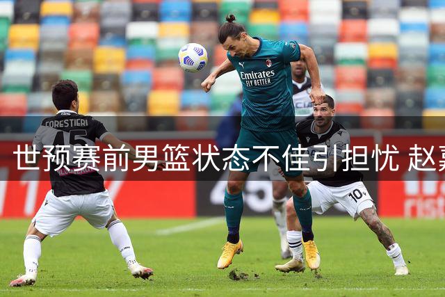 世预赛前男篮状态不佳引担忧 赵嘉义三分亮眼撑起锋线