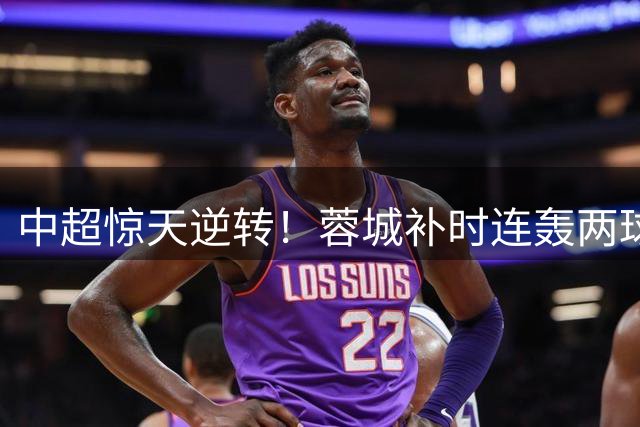 中超惊天逆转！蓉城补时连轰两球逼平国安 主帅盛赞球员血性