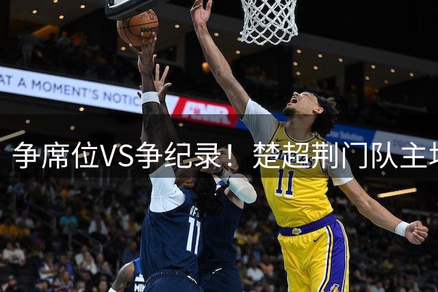争席位VS争纪录！楚超荆门队主场激情迎战武汉队