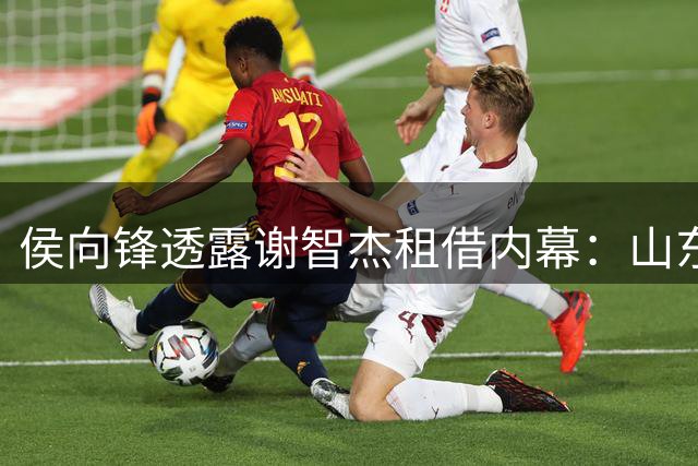 侯向锋透露谢智杰租借内幕：山东队最初态度强硬终妥协