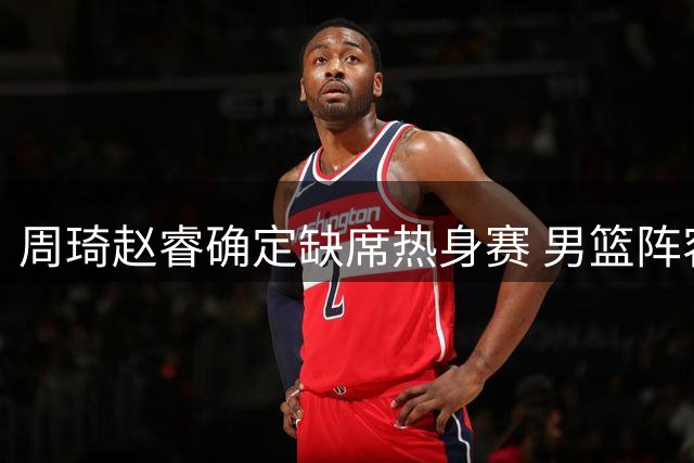 周琦赵睿确定缺席热身赛 男篮阵容调整遇阻