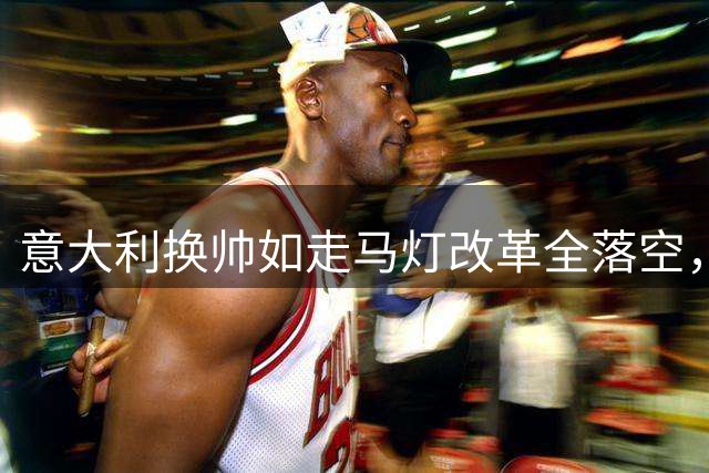 意大利换帅如走马灯改革全落空，最终仍回到曼奇尼