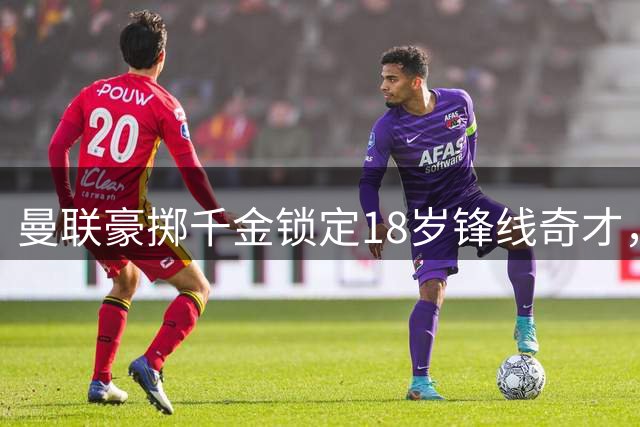 曼联豪掷千金锁定18岁锋线奇才，昔日希望之星恐遭清洗