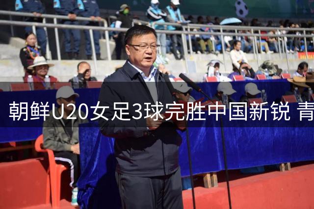 朝鲜U20女足3球完胜中国新锐 青春风暴遭遇亚洲强队考验