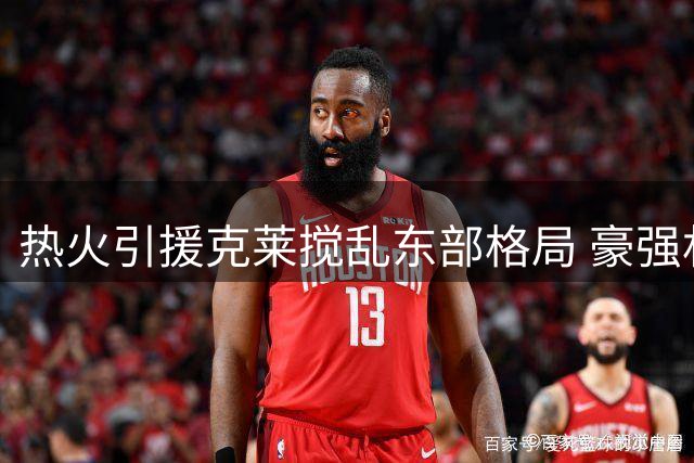 热火引援克莱搅乱东部格局 豪强林立卫冕冠军遇挑战