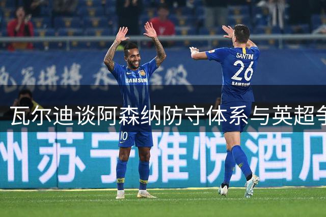 瓦尔迪谈阿森纳防守体系与英超争冠形势