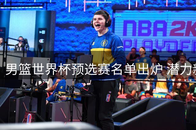 男篮世界杯预选赛名单出炉 潜力新星李悦洲入选引关注
