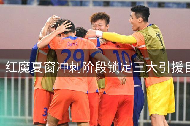 红魔夏窗冲刺阶段锁定三大引援目标 6亿预算瞄准欧冠资格