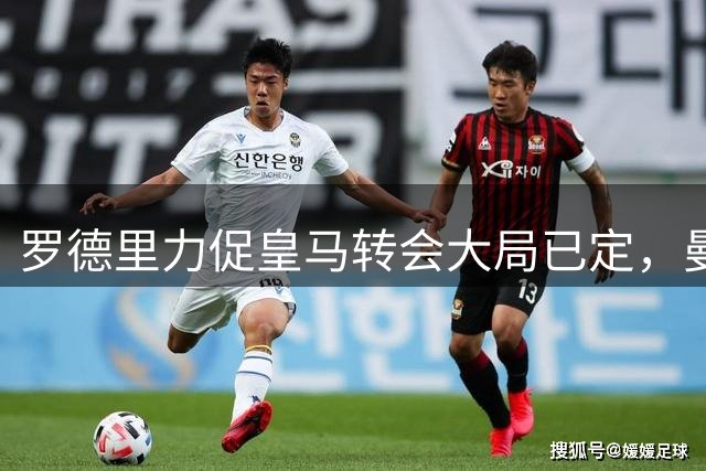 罗德里力促皇马转会大局已定，曼城无奈接受低价出走