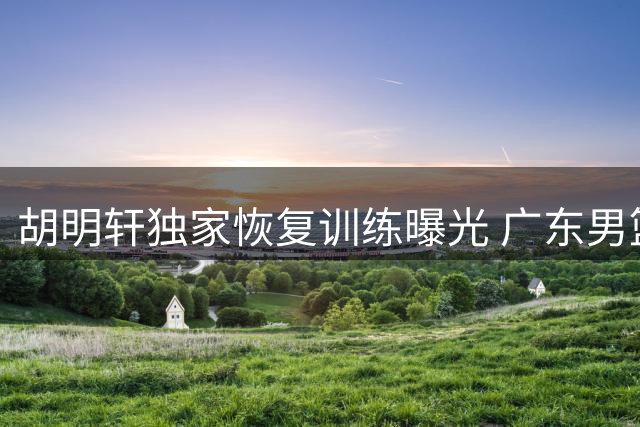 胡明轩独家恢复训练曝光 广东男篮新赛季备战提速
