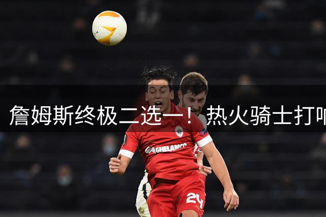 詹姆斯终极二选一！热火骑士打响抢人大战 字母哥米切尔隔空喊话