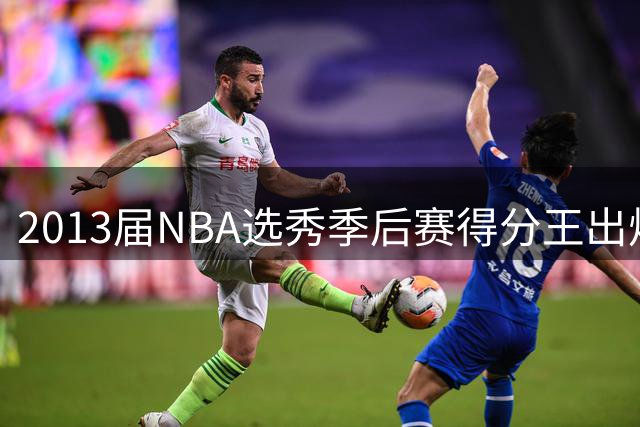 2013届NBA选秀季后赛得分王出炉 字母哥力压群雄登顶