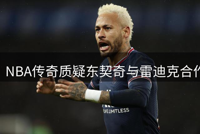 NBA传奇质疑东契奇与雷迪克合作前景 昔日对手关系成隐患